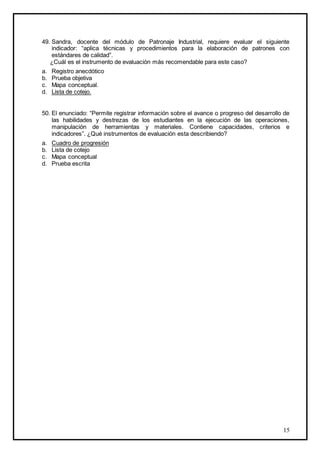 15
49. Sandra, docente del módulo de Patronaje Industrial, requiere evaluar el siguiente
indicador: “aplica técnicas y procedimientos para la elaboración de patrones con
estándares de calidad”.
¿Cuál es el instrumento de evaluación más recomendable para este caso?
a. Registro anecdótico
b. Prueba objetiva
c. Mapa conceptual.
d. Lista de cotejo.
50. El enunciado: “Permite registrar información sobre el avance o progreso del desarrollo de
las habilidades y destrezas de los estudiantes en la ejecución de las operaciones,
manipulación de herramientas y materiales. Contiene capacidades, criterios e
indicadores”. ¿Qué instrumentos de evaluación esta describiendo?
a. Cuadro de progresión
b. Lista de cotejo
c. Mapa conceptual
d. Prueba escrita
 