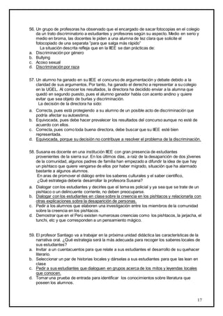 17
56. Un grupo de profesoras ha observado que el encargado de sacar fotocopias en el colegio
da un trato discriminatorio a estudiantes y profesores según su aspecto. Medio en serio y
medio en broma, las docentes le piden a una alumna de tez clara que solicite el
fotocopiado de una separata ”para que salga más rápido”
La situación descrita refleja que en la IIEE se dan prácticas de:
a. Discriminación por género
b. Bullying
c. Acoso sexual
d. Discriminación por raza
57. Un alumno ha ganado en su IIEE el concurso de argumentación y debate debido a la
claridad de sus argumentos. Por tanto, ha ganado el derecho a representar a su colegio
en la UGEL. Al conocer los resultados, la directora ha decidido enviar a la alumna que
quedó en segundo puesto, pues el alumno ganador habla con acento andino y quiere
evitar que sea objeto de burlas y discriminación.
La decisión de la directora ha sido:
a. Correcta, pues está protegiendo a su alumno de un posible acto de discriminación que
podría afectar su autoestima.
b. Equivocada, pues debe hacer prevalecer los resultados del concurso aunque no esté de
acuerdo con ellos.
c. Correcta, pues como toda buena directora, debe buscar que su IIEE esté bien
representada.
d. Equivocada, porque su decisión no contribuye a resolver el problema de la discriminación.
58. Susana es docente en una institución IIEE con gran presencia de estudiantes
provenientes de la sierra sur. En los últimos días, a raíz de la desaparición de dos jóvenes
de la comunidad, algunos padres de familia han empezado a difundir la idea de que hay
un pishtaco que quiere vengarse de ellos por haber migrado, situación que ha alarmado
bastante a algunos alumnos.
En aras de promover el diálogo entre los saberes culturales y el saber científico,
¿Qué estrategia debería desarrollar la profesora Susana?
a. Dialogar con los estudiantes y decirles que el tema es policial y ya sea que se trate de un
pishtaco o un delincuente corriente, no deben preocuparse.
b. Dialogar con los estudiantes en clase sobre la creencia en los pishtacos y relacionarla con
otras explicaciones sobre la desaparición de personas.
c. Pedir a los alumnos que elaboren una investigación entre los miembros de la comunidad
sobre la creencia en los pishtacos.
d. Demostrar que en el Perú existen numerosas creencias como los pishtacos, la jarjacha, el
tunchi, etc y que corresponden a un pensamiento mágico.
59. El profesor Santiago va a trabajar en la próxima unidad didáctica las características de la
narrativa oral. ¿Qué estrategia será la más adecuada para recoger los saberes locales de
sus estudiantes?
a. Invitar a un cuentacuentos para que relate a sus estudiantes el desarrollo de su quehacer
literario.
b. Seleccionar un par de historias locales y dárselas a sus estudiantes para que las lean en
clase
c. Pedir a sus estudiantes que dialoguen en grupos acerca de los mitos y leyendas locales
que conocen.
d. Tomar una prueba de entrada para identificar los conocimientos sobre literatura que
poseen los alumnos.
 