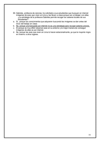 18
60. Gabriela, profesora de ciencias, ha solicitado a sus estudiantes que busquen en internet
imágenes de aves que viven en Lima y las lleven a clase porque van a trabajar con ellas.
¿La estrategia de la profesora Gabriela permite recoger los saberes locales de sus
estudiantes?
a. Sí, porque los conocimientos que adquieren buscando las imágenes se dan antes del
inicio del trabajo en clase.
b. No, porque una búsqueda por internet no es una estrategia para recoger saberes previos.
c. Sí porque es muy difícil observar aves en su entorno y la mejor manera de conseguir
imágenes de ellas es por internet.
d. No, porque las aves que viven en Lima lo hacen estacionalmente, ya que la mayoría migra
en invierno a otros lugares.
 