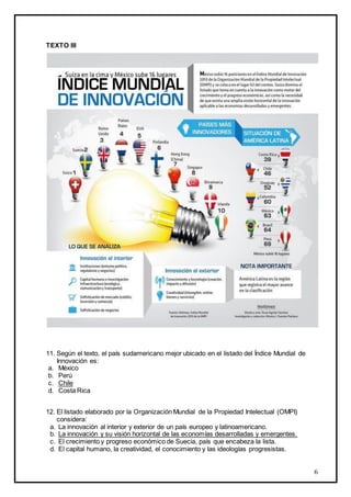 6
TEXTO III
11. Según el texto, el país sudamericano mejor ubicado en el listado del Índice Mundial de
Innovación es:
a. México
b. Perú
c. Chile
d. Costa Rica
12. El listado elaborado por la Organización Mundial de la Propiedad Intelectual (OMPI)
considera:
a. La innovación al interior y exterior de un país europeo y latinoamericano.
b. La innovación y su visión horizontal de las economías desarrolladas y emergentes.
c. El crecimiento y progreso económico de Suecia, país que encabeza la lista.
d. El capital humano, la creatividad, el conocimiento y las ideologías progresistas.
 