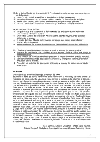 7
13. En el Índice Mundial de Innovación 2013 América Latina registra mayor avance, entonces
se deduce que:
a. La región latinoamericana evidencia un notorio crecimiento económico.
b. Los países latinoamericanos invierten más en importación de equipos tecnológicos.
c. Países como México, Brasil y Perú aumentaron sus exportaciones agrícolas.
d. América Latina recibe inversiones extranjeras que fortalecen actividad intelectual.
14. La idea principal del texto es:
a. Los países que más subieron en el Índice Mundial de Innovación fueron México en
Latinoamérica y Suiza en Europa.
b. En el Índice Mundial de Innovación América Latina alcanza mayor avance que otras
regiones en el mundo.
c. El listado del Índice Mundial de Innovación considera a los países desarrollados y
también a los emergentes.
d. El crecimiento de las economías desarrolladas y emergentes se basa en la innovación.
15. ¿Cuál es la intención del autor del texto al incluir la sección “Lo que se analiza”?
a. Destacar los elementos que considera el estudio para clasificar países con mayor o
menor innovación.
b. Dar a conocer los aspectos relevantes que evalúa a un país innovador en todo el mundo.
c. Complementar el listado de los países desarrollados y emergentes con mayor o menor
innovación a nivel mundial.
d. Presentar los criterios de innovación al interior y exterior de países desarrollados y
emergentes.
TEXTO IV
Observación de la entrada al colegio. Setiembre de 1999.
El portón de fierro se abre a partir de las siete y quince de la mañana y se cierra apenas el
reloj pasa las ocho en punto. La portera ya no permite la entrada de los alumnos al colegio...
Usa un palo de madera para alejar a los alumnos que se acercan al portón. Algunos alumnos
que han llegado tarde, amontonados sobre la puerta, hablan a la vez. Le piden a la portera
que "no sea malita, que abra la puerta". Otros alumnos, más relajados, esperan unos metros
más allá, a que salga el auxiliar que los hará pasar. Con él negociarán una disculpa, o
recibirán la sanción que considere conveniente. Los profesores en cambio, pueden seguir
entrando. La portera les abre la pequeña puerta de fierro para que pasen... Los alumnos
amontonados abren paso para que ellos entren; la portera los recibe y los hace pasar. Cada
vez que se abre la puerta se oye un murmullo de alumnos que pide entrar. Finalmente tienen
que esperar hasta que termine la formación para que el auxiliar los haga pasar... El auxiliar
se acerca al portón de entrada y hace pasar a los alumnos que habían llegado tarde. Los
retiene justo después de atravesar el portón. Primero divide a los "tardones" en hombres y
mujeres. A ellas las hace formar una fila, a los varones les grita en tono firme, que no
deberían llegar tarde... Después indica que deben avanzar "raneando" hacia el patio principal
y luego hasta su salón. Las mujeres observan riendo, después el auxiliar se dirige a ellas, le
pregunta a cada una la razón de su tardanza y discrimina las razones que le parecen más
convincentes. Algunas le explican que se han demorado por estar ayudando a sus padres en
el trabajo (preparando comida para vender, vendiendo en el mercado muy temprano). Otras
sólo se ríen y no le dan razón. El auxiliar va dejando pasar a las alumnas conforme "lo han
convencido" de tener una buena razón para llegar tarde. Finalmente, todos terminan pasando
a su salón de clase.
León Zamora, Eduardo y Staeheli Tortosa, María Andrea.
Cultura Escolar & Ciudadanía. Investigaciones etnográficas en Ayacucho y Lima.
 