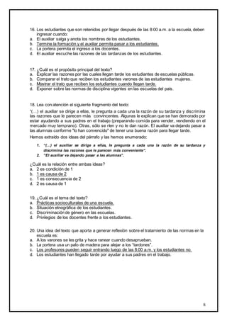 8
16. Los estudiantes que son retenidos por llegar después de las 8:00 a.m. a la escuela, deben
ingresar cuando:
a. El auxiliar salga y anota los nombres de los estudiantes.
b. Termine la formación y el auxiliar permita pasar a los estudiantes.
c. La portera permita el ingreso a los docentes.
d. El auxiliar escuche las razones de las tardanzas de los estudiantes.
17. ¿Cuál es el propósito principal del texto?
a. Explicar las razones por las cuales llegan tarde los estudiantes de escuelas públicas.
b. Comparar el trato que reciben los estudiantes varones de las estudiantes mujeres.
c. Mostrar el trato que reciben los estudiantes cuando llegan tarde.
d. Exponer sobre las normas de disciplina vigentes en las escuelas del país.
18. Lea con atención el siguiente fragmento del texto:
“(…) el auxiliar se dirige a ellas, le pregunta a cada una la razón de su tardanza y discrimina
las razones que le parecen más convincentes. Algunas le explican que se han demorado por
estar ayudando a sus padres en el trabajo (preparando comida para vender, vendiendo en el
mercado muy temprano). Otras, sólo se ríen y no le dan razón. El auxiliar va dejando pasar a
las alumnas conforme "lo han convencido" de tener una buena razón para llegar tarde.
Hemos extraído dos ideas del párrafo y las hemos enumerado:
1. “(…) el auxiliar se dirige a ellas, le pregunta a cada una la razón de su tardanza y
discrimina las razones que le parecen más conveniente”.
2. “El auxiliar va dejando pasar a las alumnas”.
¿Cuál es la relación entre ambas ideas?
a. 2 es condición de 1
b. 1 es causa de 2
c. 1 es consecuencia de 2
d. 2 es causa de 1
19. ¿Cuál es el tema del texto?
a. Prácticas socioculturales de una escuela.
b. Situación etnográfica de los estudiantes.
c. Discriminación de género en las escuelas.
d. Privilegios de los docentes frente a los estudiantes.
20. Una idea del texto que aporta a generar reflexión sobre el tratamiento de las normas en la
escuela es:
a. A los varones se les grita y hace ranear cuando desaprueban.
b. La portera usa un palo de madera para alejar a los “tardones”.
c. Los profesores pueden seguir entrando luego de las 8:00 a.m. y los estudiantes no.
d. Los estudiantes han llegado tarde por ayudar a sus padres en el trabajo.
 