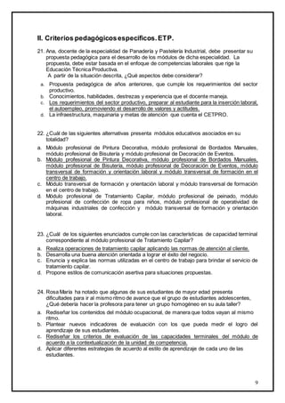 9
II. Criterios pedagógicosespecíficos.ETP.
21. Ana, docente de la especialidad de Panadería y Pastelería Industrial, debe presentar su
propuesta pedagógica para el desarrollo de los módulos de dicha especialidad. La
propuesta, debe estar basada en el enfoque de competencias laborales que rige la
Educación Técnica Productiva.
A partir de la situación descrita, ¿Qué aspectos debe considerar?
a. Propuesta pedagógica de años anteriores, que cumple los requerimientos del sector
productivo.
b. Conocimientos, habilidades, destrezas y experiencia que el docente maneja.
c. Los requerimientos del sector productivo, preparar al estudiante para la inserción laboral,
el autoempleo, promoviendo el desarrollo de valores y actitudes.
d. La infraestructura, maquinaria y metas de atención que cuenta el CETPRO.
22. ¿Cuál de las siguientes alternativas presenta módulos educativos asociados en su
totalidad?
a. Módulo profesional de Pintura Decorativa, módulo profesional de Bordados Manuales,
módulo profesional de Bisutería y módulo profesional de Decoración de Eventos.
b. Módulo profesional de Pintura Decorativa, módulo profesional de Bordados Manuales,
módulo profesional de Bisutería, módulo profesional de Decoración de Eventos, módulo
transversal de formación y orientación laboral y módulo transversal de formación en el
centro de trabajo.
c. Módulo transversal de formación y orientación laboral y módulo transversal de formación
en el centro de trabajo.
d. Módulo profesional de Tratamiento Capilar, módulo profesional de peinado, módulo
profesional de confección de ropa para niños, módulo profesional de operatividad de
máquinas industriales de confección y módulo transversal de formación y orientación
laboral.
23. ¿Cuál de los siguientes enunciados cumple con las características de capacidad terminal
correspondiente al módulo profesional de Tratamiento Capilar?
a. Realiza operaciones de tratamiento capilar aplicando las normas de atención al cliente.
b. Desarrolla una buena atención orientada a lograr el éxito del negocio.
c. Enuncia y explica las normas utilizadas en el centro de trabajo para brindar el servicio de
tratamiento capilar.
d. Propone estilos de comunicación asertiva para situaciones propuestas.
24. Rosa María ha notado que algunas de sus estudiantes de mayor edad presenta
dificultades para ir al mismo ritmo de avance que el grupo de estudiantes adolescentes,
¿Qué debería hacer la profesora para tener un grupo homogéneo en su aula taller?
a. Rediseñar los contenidos del módulo ocupacional, de manera que todos vayan al mismo
ritmo.
b. Plantear nuevos indicadores de evaluación con los que pueda medir el logro del
aprendizaje de sus estudiantes.
c. Rediseñar los criterios de evaluación de las capacidades terminales del módulo de
acuerdo a la contextualización de la unidad de competencia.
d. Aplicar diferentes estrategias de acuerdo al estilo de aprendizaje de cada uno de las
estudiantes.
 