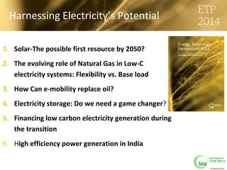 © OECD/IEA 2013
Harnessing Electricity’s Potential
1. Solar-The possible first resource by 2050?
2. The evolving role of Natural Gas in Low-C
electricity systems: Flexibility vs. Base load
3. How Can e-mobility replace oil?
4. Electricity storage: Do we need a game changer?
5. Financing low carbon electricity generation during
the transition
6. High efficiency power generation in India
 