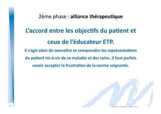 11
2ème	
  phase	
  :	
  alliance	
  thérapeu/que	
  
L’accord	
  entre	
  les	
  objec/fs	
  du	
  pa/ent	
  et	
  	
  
ceux	
  de	
  l’éducateur	
  ETP.	
  
Il	
  s’agit	
  alors	
  de	
  connaître	
  et	
  comprendre	
  les	
  représenta/ons	
  
du	
  pa/ent	
  vis-­‐à-­‐vis	
  de	
  sa	
  maladie	
  et	
  des	
  soins.	
  Il	
  faut	
  parfois	
  	
  
savoir	
  accepter	
  la	
  frustra/on	
  de	
  la	
  norme	
  soignante.	
  
Alexandra	
  KEROMNES	
  7	
  février	
  2017	
  
 