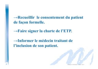 12
→Recueillir le consentement du patient
de façon formelle.
→Faire signer la charte de l’ETP.
→Informer le médecin traitant de
l’inclusion de son patient.
Alexandra	
  KEROMNES	
  7	
  février	
  2017	
  
 