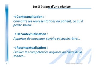 16
Les	
  3	
  étapes	
  d’une	
  séance:	
  
→Contextualisa/on	
  :	
  
Connaître	
  les	
  représentaIons	
  du	
  paIent,	
  ce	
  qu'il	
  
pense	
  savoir...	
  
→Décontextualisa/on	
  :	
  
Apporter	
  de	
  nouveaux	
  savoirs	
  et	
  savoirs-­‐être...	
  
→Recontextualisa/on	
  :	
  
Évaluer	
  les	
  compétences	
  acquises	
  au	
  cours	
  de	
  la	
  
séance...	
  
Alexandra	
  KEROMNES	
  7	
  février	
  2017	
  
 