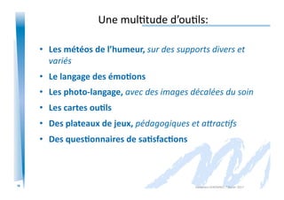 19
Une	
  mul)tude	
  d’ou)ls:	
  
•  Les	
  météos	
  de	
  l’humeur,	
  sur	
  des	
  supports	
  divers	
  et	
  
variés	
  
•  Le	
  langage	
  des	
  émo/ons	
  
•  Les	
  photo-­‐langage,	
  avec	
  des	
  images	
  décalées	
  du	
  soin	
  
•  Les	
  cartes	
  ou/ls	
  
•  Des	
  plateaux	
  de	
  jeux,	
  pédagogiques	
  et	
  aEracIfs	
  
•  Des	
  ques/onnaires	
  de	
  sa/sfac/ons	
  
Alexandra	
  KEROMNES	
  7	
  février	
  2017	
  
 
