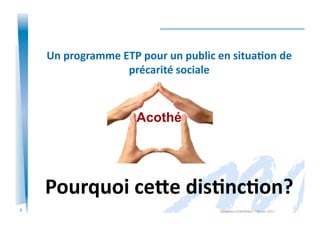 2
Un	
  programme	
  ETP	
  pour	
  un	
  public	
  en	
  situa/on	
  de	
  
précarité	
  sociale	
  
Pourquoi	
  ce=e	
  dis/nc/on?	
  
Alexandra	
  KEROMNES	
  7	
  février	
  2017	
  
Acothé	
  
 