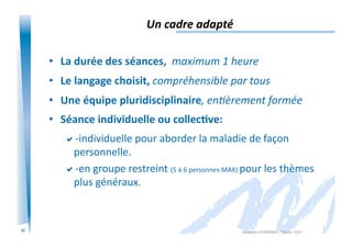 23
Un	
  cadre	
  adapté	
  
•  La	
  durée	
  des	
  séances,	
  	
  maximum	
  1	
  heure	
  
•  Le	
  langage	
  choisit,	
  compréhensible	
  par	
  tous	
  
•  Une	
  équipe	
  pluridisciplinaire,	
  enIèrement	
  formée	
  
•  Séance	
  individuelle	
  ou	
  collec/ve:	
  
 -­‐individuelle	
  pour	
  aborder	
  la	
  maladie	
  de	
  façon	
  
personnelle.	
  
 -­‐en	
  groupe	
  restreint	
  (5	
  à	
  6	
  personnes	
  MAX)	
  pour	
  les	
  thèmes	
  
plus	
  généraux.	
  
Alexandra	
  KEROMNES	
  7	
  février	
  2017	
  
 