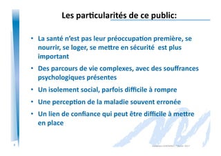 3
Les	
  par/cularités	
  de	
  ce	
  public:	
  
•  La	
  santé	
  n’est	
  pas	
  leur	
  préoccupa/on	
  première,	
  se	
  
nourrir,	
  se	
  loger,	
  se	
  me=re	
  en	
  sécurité	
  	
  est	
  plus	
  
important	
  
•  Des	
  parcours	
  de	
  vie	
  complexes,	
  avec	
  des	
  souﬀrances	
  
psychologiques	
  présentes	
  
•  Un	
  isolement	
  social,	
  parfois	
  diﬃcile	
  à	
  rompre	
  
•  Une	
  percep/on	
  de	
  la	
  maladie	
  souvent	
  erronée	
  
•  Un	
  lien	
  de	
  conﬁance	
  qui	
  peut	
  être	
  diﬃcile	
  à	
  me=re	
  
en	
  place	
  
Alexandra	
  KEROMNES	
  7	
  février	
  2017	
  
 