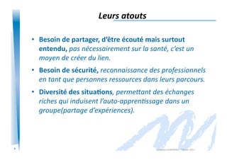 4
Leurs	
  atouts	
  
•  Besoin	
  de	
  partager,	
  d’être	
  écouté	
  mais	
  surtout	
  
entendu,	
  pas	
  nécessairement	
  sur	
  la	
  santé,	
  c’est	
  un	
  
moyen	
  de	
  créer	
  du	
  lien.	
  
•  Besoin	
  de	
  sécurité,	
  reconnaissance	
  des	
  professionnels	
  
en	
  tant	
  que	
  personnes	
  ressources	
  dans	
  leurs	
  parcours.	
  
•  Diversité	
  des	
  situa/ons,	
  permeEant	
  des	
  échanges	
  
riches	
  qui	
  induisent	
  l’auto-­‐apprenIssage	
  dans	
  un	
  
groupe(partage	
  d’expériences).	
  
Alexandra	
  KEROMNES	
  7	
  février	
  2017	
  
 