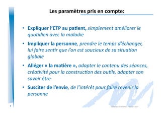 6
Les	
  paramètres	
  pris	
  en	
  compte:	
  
•  Expliquer	
  l’ETP	
  au	
  pa/ent,	
  simplement	
  améliorer	
  le	
  
quoIdien	
  avec	
  la	
  maladie	
  
•  Impliquer	
  la	
  personne,	
  prendre	
  le	
  temps	
  d’échanger,	
  
lui	
  faire	
  senIr	
  que	
  l’on	
  est	
  soucieux	
  de	
  sa	
  situaIon	
  
globale	
  
•  Alléger	
  «	
  la	
  ma/ère	
  »,	
  adapter	
  le	
  contenu	
  des	
  séances,	
  
créaIvité	
  pour	
  la	
  construcIon	
  des	
  ouIls,	
  adapter	
  son	
  
savoir	
  être	
  
•  Susciter	
  de	
  l’envie,	
  de	
  l’intérêt	
  pour	
  faire	
  revenir	
  la	
  
personne	
  
Alexandra	
  KEROMNES	
  7	
  février	
  2017	
  
 