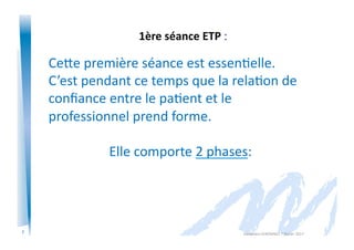 7
1ère	
  séance	
  ETP	
  :
CeAe	
  première	
  séance	
  est	
  essen)elle.	
  
C’est	
  pendant	
  ce	
  temps	
  que	
  la	
  rela)on	
  de	
  
conﬁance	
  entre	
  le	
  pa)ent	
  et	
  le	
  
professionnel	
  prend	
  forme.	
  
	
  	
  Elle	
  comporte	
  2	
  phases:	
  
Alexandra	
  KEROMNES	
  7	
  février	
  2017	
  
 
