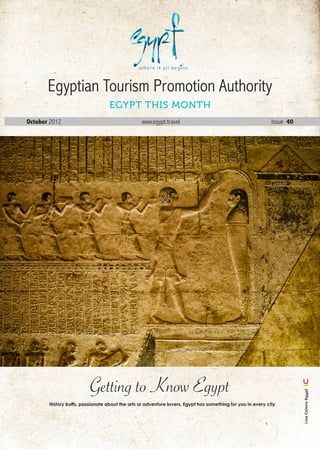 Egyptian Tourism Promotion Authority
                                  Egypt this Month
October 2012                                     www.egypt.travel                                           Issue 40




                         Getting to Know Egypt
                                                                                                                         Live Colors Egypt




       History buffs, passionate about the arts or adventure lovers, Egypt has something for you in every city




                                                                                                      October . 2012 1
 
