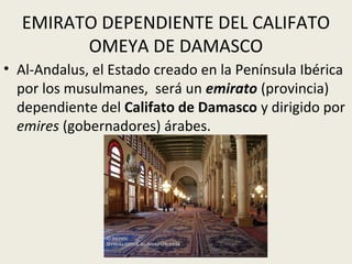 EMIRATO DEPENDIENTE DEL CALIFATO
        OMEYA DE DAMASCO
• Al-Andalus, el Estado creado en la Península Ibérica
  por los musulmanes, será un emirato (provincia)
  dependiente del Califato de Damasco y dirigido por
  emires (gobernadores) árabes.
 