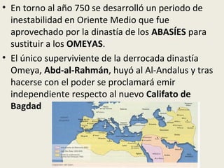 • En torno al año 750 se desarrolló un periodo de
  inestabilidad en Oriente Medio que fue
  aprovechado por la dinastía de los ABASÍES para
  sustituir a los OMEYAS.
• El único superviviente de la derrocada dinastía
  Omeya, Abd-al-Rahmán, huyó al Al-Andalus y tras
  hacerse con el poder se proclamará emir
  independiente respecto al nuevo Califato de
  Bagdad
 