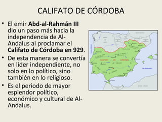 CALIFATO DE CÓRDOBA
• El emir Abd-al-Rahmán III
  dio un paso más hacia la
  independencia de Al-
  Andalus al proclamar el
  Califato de Córdoba en 929.
• De esta manera se convertía
  en líder independiente, no
  solo en lo político, sino
  también en lo religioso.
• Es el periodo de mayor
  esplendor político,
  económico y cultural de Al-
  Andalus.
 