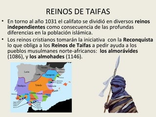REINOS DE TAIFAS
• En torno al año 1031 el califato se dividió en diversos reinos
  independientes como consecuencia de las profundas
  diferencias en la población islámica.
• Los reinos cristianos tomarán la iniciativa con la Reconquista
  lo que obliga a los Reinos de Taifas a pedir ayuda a los
  pueblos musulmanes norte-africanos: los almorávides
  (1086), y los almohades (1146).
 