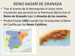 REINO NAZARÍ DE GRANADA
• Tras el avance de la Reconquista el único reino
  musulmán que pervivió en la Península Ibérica fue el
  Reino de Granada bajo la dinastía de los nazaríes.
• Perduró hasta 1492 cuando fue incorporado al Reino
  de Castilla por los Reyes Católicos.
 