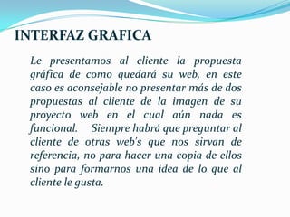 INTERFAZ GRAFICA
 Le presentamos al cliente la propuesta
 gráfica de como quedará su web, en este
 caso es aconsejable no presentar más de dos
 propuestas al cliente de la imagen de su
 proyecto web en el cual aún nada es
 funcional. Siempre habrá que preguntar al
 cliente de otras web's que nos sirvan de
 referencia, no para hacer una copia de ellos
 sino para formarnos una idea de lo que al
 cliente le gusta.
 