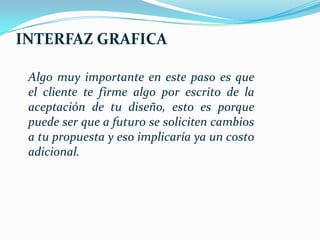 INTERFAZ GRAFICA

 Algo muy importante en este paso es que
 el cliente te firme algo por escrito de la
 aceptación de tu diseño, esto es porque
 puede ser que a futuro se soliciten cambios
 a tu propuesta y eso implicaría ya un costo
 adicional.
 