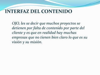 INTERFAZ DEL CONTENIDO

  OJO, les se decir que muchos proyectos se
  detienen por falta de contenido por parte del
  cliente y es que en realidad hay muchas
  empresas que no tienen bien claro lo que es su
  visión y su misión.
 