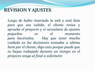 REVISION Y AJUSTES

 Luego de haber insertado la web y está lista
 para que sea subida, el cliente revisa y
 aprueba el proyecto y si necesitara de ajustes
 pequeños          es         el       momento
 para hacérselos.        Hay que tener mucho
 cuidado en las decisiones tomadas a ultima
 hora por el cliente, digo esto porque puede que
 tu hayas trabajado durante un tiempo en el
 proyecto venga al final a solicitarte
 