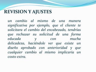 REVISION Y AJUSTES
 un cambio al mismo de una manera
 significativa por ejemplo, que el cliente te
 solicitara el cambio del encabezado, tendrías
 que rechazar su solicitud de una forma
 educada          y         con        mucha
 delicadeza, haciéndole ver que existe un
 diseño aprobado con anterioridad y que
 cualquier cambio al mismo implicaría un
 costo extra.
 