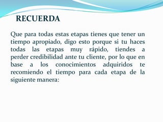 RECUERDA
Que para todas estas etapas tienes que tener un
tiempo apropiado, digo esto porque si tu haces
todas las etapas muy rápido, tiendes a
perder credibilidad ante tu cliente, por lo que en
base a los conocimientos adquiridos te
recomiendo el tiempo para cada etapa de la
siguiente manera:
 