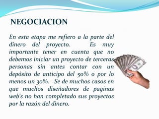 NEGOCIACION
En esta etapa me refiero a la parte del
dinero del proyecto.          Es muy
importante tener en cuenta que no
debemos iniciar un proyecto de terceras
personas sin antes contar con un
depósito de anticipo del 50% o por lo
menos un 30%. Se de muchos casos en
que muchos diseñadores de paginas
web's no han completado sus proyectos
por la razón del dinero.
 