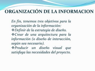 ORGANIZACIÓN DE LA INFORMACION
  En fin, tenemos tres objetivos para la
  organización de la información:
  Definir de la estrategia de diseño.
  Crear de una arquitectura para la
  información (o diseño de interacción,
  según sea necesario).
  Producir un diseño visual que
  satisfaga las necesidades del proyecto.
 