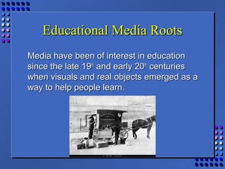 Educational Media RootsEducational Media Roots
Media have been of interest in educationMedia have been of interest in education
since the late 19since the late 19thth
and early 20and early 20thth
centuriescenturies
when visuals and real objects emerged as awhen visuals and real objects emerged as a
way to help people learn.way to help people learn.
 