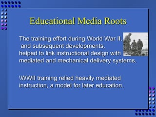 Educational Media RootsEducational Media Roots
The training effort during World War II,The training effort during World War II,
and subsequent developments,and subsequent developments,
helped to link instructional design withhelped to link instructional design with
mediated and mechanical delivery systems.mediated and mechanical delivery systems.
WWII training relied heavily mediatedWWII training relied heavily mediated
instruction, a model for later education.instruction, a model for later education.
 