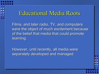 Educational Media RootsEducational Media Roots
Films, and later radio, TV, and computersFilms, and later radio, TV, and computers
were the object of much excitement becausewere the object of much excitement because
of the belief that media that could promoteof the belief that media that could promote
learning.learning.
However, until recently, all media wereHowever, until recently, all media were
separately developed and managed.separately developed and managed.
 