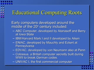 Educational Computing RootsEducational Computing Roots
Early computers developed around theEarly computers developed around the
middle of the 20middle of the 20thth
century included:century included:
– ABC Computer, developed by Atanasoff and BerryABC Computer, developed by Atanasoff and Berry
at Iowa Stateat Iowa State
– IBM/Harvard Mark I and II developed by AikenIBM/Harvard Mark I and II developed by Aiken
– ENIAC, developed by Mauchly and Eckert atENIAC, developed by Mauchly and Eckert at
PennsylvaniaPennsylvania
– EDVAC, developed by von Neumann also at PennEDVAC, developed by von Neumann also at Penn
– Colossus, a British computer secretly built duringColossus, a British computer secretly built during
WWII to break German codes.WWII to break German codes.
– UNIVAC I, the first commercial computerUNIVAC I, the first commercial computer
 