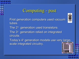 Computing - pastComputing - past
First generation computers used vacuumFirst generation computers used vacuum
tubes.tubes.
The 2The 2ndnd
generation used transistors.generation used transistors.
The 3The 3rdrd
generation relied on integratedgeneration relied on integrated
circuits.circuits.
Today’s 4Today’s 4thth
generation models use very large-generation models use very large-
scale integrated circuitry.scale integrated circuitry.
 