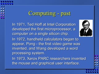Computing - pastComputing - past
In 1971, Ted Hoff at Intel CorporationIn 1971, Ted Hoff at Intel Corporation
developed the first microprocessor, adeveloped the first microprocessor, a
computer on a single silicon chip.computer on a single silicon chip.
In 1972, handheld calculators began toIn 1972, handheld calculators began to
appear, Pong - the first video game wasappear, Pong - the first video game was
invented, and Wang developed a wordinvented, and Wang developed a word
processing system.processing system.
In 1973, Xerox PARC researchers inventedIn 1973, Xerox PARC researchers invented
the mouse and graphical user interface.the mouse and graphical user interface.
 