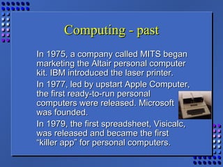 Computing - pastComputing - past
In 1975, a company called MITS beganIn 1975, a company called MITS began
marketing the Altair personal computermarketing the Altair personal computer
kit. IBM introduced the laser printer.kit. IBM introduced the laser printer.
In 1977, led by upstart Apple Computer,In 1977, led by upstart Apple Computer,
the first ready-to-run personalthe first ready-to-run personal
computers were released. Microsoftcomputers were released. Microsoft
was founded.was founded.
In 1979, the first spreadsheet, Visicalc,In 1979, the first spreadsheet, Visicalc,
was released and became the firstwas released and became the first
“killer app” for personal computers.“killer app” for personal computers.
 