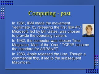 Computing - pastComputing - past
In 1981, IBM made the movementIn 1981, IBM made the movement
“legitimate” by releasing the first IBM-PC.“legitimate” by releasing the first IBM-PC.
Microsoft, led by Bill Gates, was chosenMicrosoft, led by Bill Gates, was chosen
to provide the operating system.to provide the operating system.
In 1982, the computer was chosen TimeIn 1982, the computer was chosen Time
Magazine “Man of the Year.” TCP/IP becameMagazine “Man of the Year.” TCP/IP became
the standard for ARPANET.the standard for ARPANET.
In 1983, Apple released the Lisa. Though aIn 1983, Apple released the Lisa. Though a
commercial flop, it led to the subsequentcommercial flop, it led to the subsequent
Macintosh.Macintosh.
 