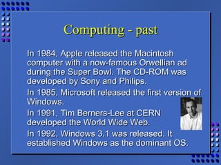 Computing - pastComputing - past
In 1984, Apple released the MacintoshIn 1984, Apple released the Macintosh
computer with a now-famous Orwellian adcomputer with a now-famous Orwellian ad
during the Super Bowl. The CD-ROM wasduring the Super Bowl. The CD-ROM was
developed by Sony and Philips.developed by Sony and Philips.
In 1985, Microsoft released the first version ofIn 1985, Microsoft released the first version of
Windows.Windows.
In 1991, Tim Berners-Lee at CERNIn 1991, Tim Berners-Lee at CERN
developed the World Wide Web.developed the World Wide Web.
In 1992, Windows 3.1 was released. ItIn 1992, Windows 3.1 was released. It
established Windows as the dominant OS.established Windows as the dominant OS.
 