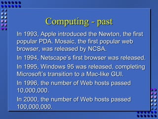 Computing - pastComputing - past
In 1993, Apple introduced the Newton, the firstIn 1993, Apple introduced the Newton, the first
popular PDA. Mosaic, the first popular webpopular PDA. Mosaic, the first popular web
browser, was released by NCSA.browser, was released by NCSA.
In 1994, Netscape’s first browser was released.In 1994, Netscape’s first browser was released.
In 1995, Windows 95 was released, completingIn 1995, Windows 95 was released, completing
Microsoft’s transition to a Mac-like GUI.Microsoft’s transition to a Mac-like GUI.
In 1996, the number of Web hosts passedIn 1996, the number of Web hosts passed
10,000,000.10,000,000.
In 2000, the number of Web hosts passedIn 2000, the number of Web hosts passed
100,000,000.100,000,000.
 