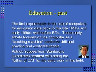 Education - pastEducation - past
The first experiments in the use of computersThe first experiments in the use of computers
for education date back to the late 1950s andfor education date back to the late 1950s and
early 1960s, well before PCs. These earlyearly 1960s, well before PCs. These early
efforts focused on the computer as aefforts focused on the computer as a
“teaching machine” useful for drill and“teaching machine” useful for drill and
practice and content tutorials.practice and content tutorials.
Patrick Suppes from Stanford isPatrick Suppes from Stanford is
sometimes credited with being thesometimes credited with being the
“father of CAI” for his early work in this field.“father of CAI” for his early work in this field.
 