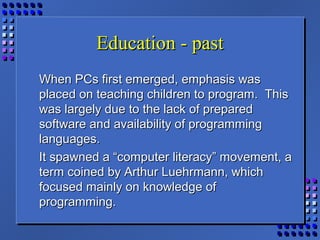 Education - pastEducation - past
When PCs first emerged, emphasis wasWhen PCs first emerged, emphasis was
placed on teaching children to program. Thisplaced on teaching children to program. This
was largely due to the lack of preparedwas largely due to the lack of prepared
software and availability of programmingsoftware and availability of programming
languages.languages.
It spawned a “computer literacy” movement, aIt spawned a “computer literacy” movement, a
term coined by Arthur Luehrmann, whichterm coined by Arthur Luehrmann, which
focused mainly on knowledge offocused mainly on knowledge of
programming.programming.
 