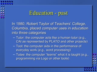 Education - pastEducation - past
In 1980, Robert Taylor of Teachers’ College,In 1980, Robert Taylor of Teachers’ College,
Columbia, placed computer uses in educationColumbia, placed computer uses in education
into three categoriesinto three categories
– Tutor: the computer acts like a human tutor (e.g.,Tutor: the computer acts like a human tutor (e.g.,
CAI as represented by PLATO and other projects)CAI as represented by PLATO and other projects)
– Tool: the computer aids in the performance ofTool: the computer aids in the performance of
everyday work (e.g., word processing)everyday work (e.g., word processing)
– Tutee: the computer “learns” what it is taught (e.g.,Tutee: the computer “learns” what it is taught (e.g.,
programming via Logo or other tools)programming via Logo or other tools)
 