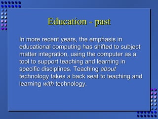 Education - pastEducation - past
In more recent years, the emphasis inIn more recent years, the emphasis in
educational computing has shifted to subjecteducational computing has shifted to subject
matter integration, using the computer as amatter integration, using the computer as a
tool to support teaching and learning intool to support teaching and learning in
specific disciplines. Teachingspecific disciplines. Teaching aboutabout
technology takes a back seat to teaching andtechnology takes a back seat to teaching and
learninglearning withwith technology.technology.
 