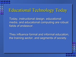 Educational Technology TodayEducational Technology Today
Today, instructional design, educationalToday, instructional design, educational
media, and educational computing are robustmedia, and educational computing are robust
fields of endeavor.fields of endeavor.
They influence formal and informal education,They influence formal and informal education,
the training sector, and segments of society.the training sector, and segments of society.
 
