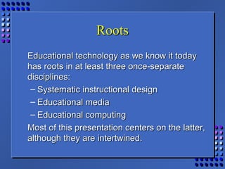 RootsRoots
Educational technology as we know it todayEducational technology as we know it today
has roots in at least three once-separatehas roots in at least three once-separate
disciplines:disciplines:
– Systematic instructional designSystematic instructional design
– Educational mediaEducational media
– Educational computingEducational computing
Most of this presentation centers on the latter,Most of this presentation centers on the latter,
although they are intertwined.although they are intertwined.
 