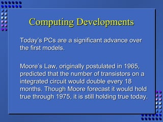 Computing DevelopmentsComputing Developments
Today’s PCs are a significant advance overToday’s PCs are a significant advance over
the first models.the first models.
Moore’s Law, originally postulated in 1965,Moore’s Law, originally postulated in 1965,
predicted that the number of transistors on apredicted that the number of transistors on a
integrated circuit would double every 18integrated circuit would double every 18
months. Though Moore forecast it would holdmonths. Though Moore forecast it would hold
true through 1975, it is still holding true today.true through 1975, it is still holding true today.
 
