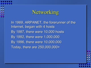 NetworkingNetworking
In 1969, ARPANET, the forerunner of theIn 1969, ARPANET, the forerunner of the
Internet, began with 4 hostsInternet, began with 4 hosts
By 1987, there were 10,000 hostsBy 1987, there were 10,000 hosts
By 1992, there were 1,000,000By 1992, there were 1,000,000
By 1996, there were 10,000,000By 1996, there were 10,000,000
Today, there are 250,000,000+Today, there are 250,000,000+
 